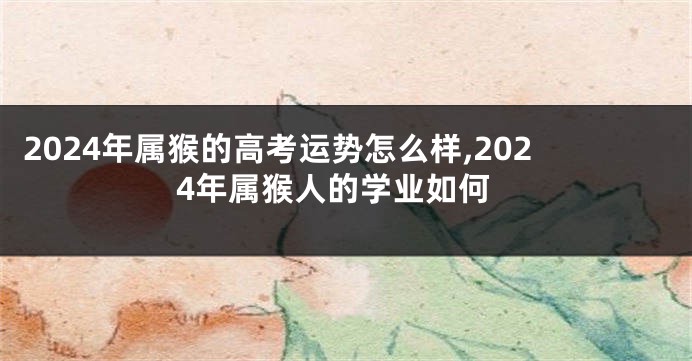 2024年属猴的高考运势怎么样,2024年属猴人的学业如何