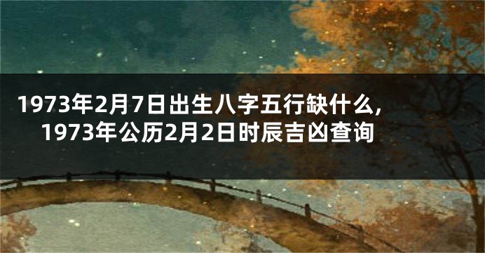 1973年2月7日出生八字五行缺什么,1973年公历2月2日时辰吉凶查询