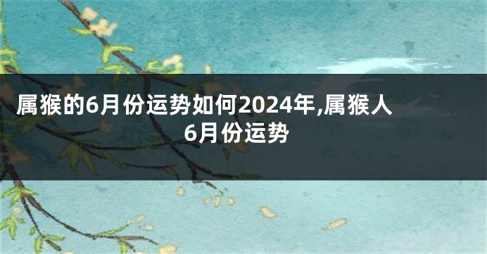 属猴的6月份运势如何2024年,属猴人6月份运势