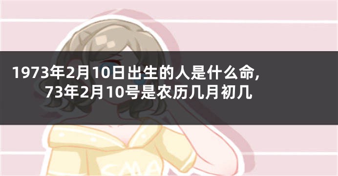 1973年2月10日出生的人是什么命,73年2月10号是农历几月初几