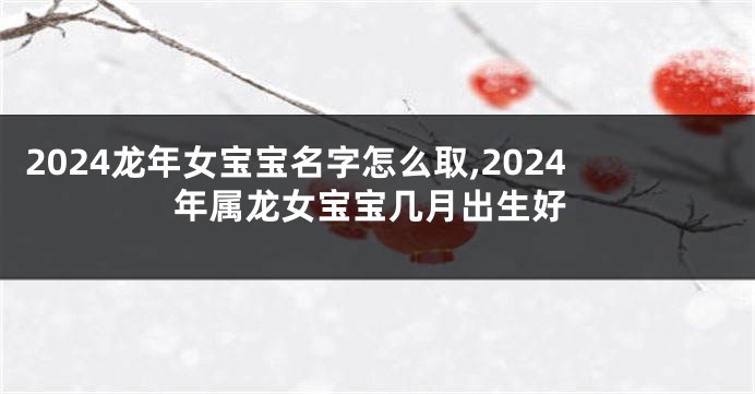 2024龙年女宝宝名字怎么取,2024年属龙女宝宝几月出生好