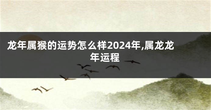 龙年属猴的运势怎么样2024年,属龙龙年运程