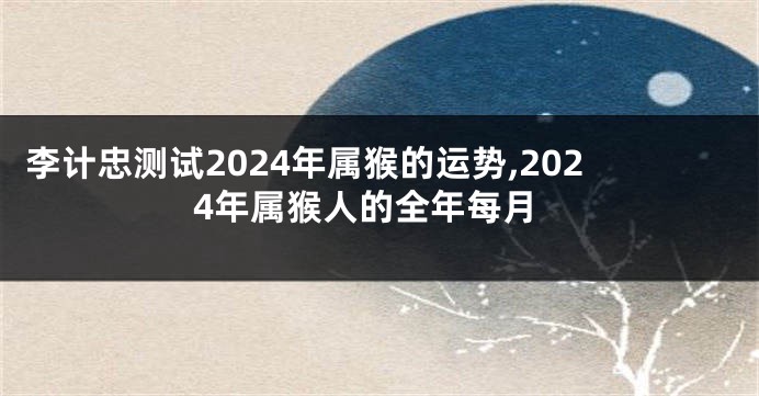 李计忠测试2024年属猴的运势,2024年属猴人的全年每月