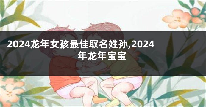 2024龙年女孩最佳取名姓孙,2024年龙年宝宝