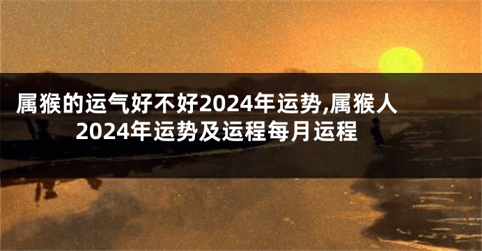 属猴的运气好不好2024年运势,属猴人2024年运势及运程每月运程