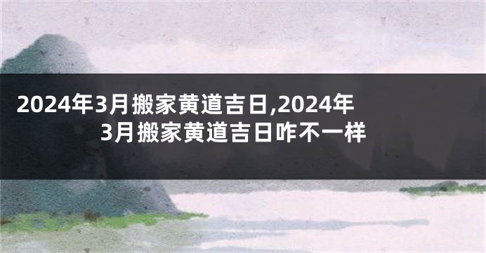 2024年3月搬家黄道吉日,2024年3月搬家黄道吉日咋不一样