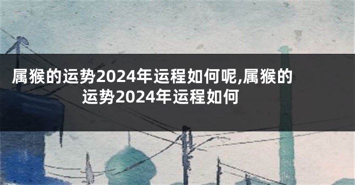 属猴的运势2024年运程如何呢,属猴的运势2024年运程如何