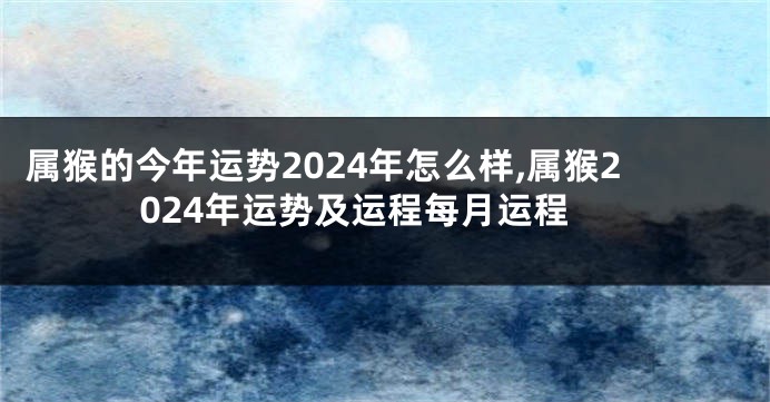 属猴的今年运势2024年怎么样,属猴2024年运势及运程每月运程