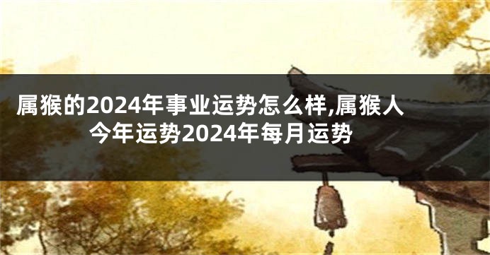 属猴的2024年事业运势怎么样,属猴人今年运势2024年每月运势