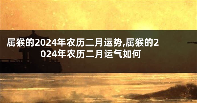 属猴的2024年农历二月运势,属猴的2024年农历二月运气如何