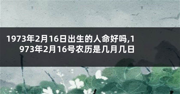 1973年2月16日出生的人命好吗,1973年2月16号农历是几月几日