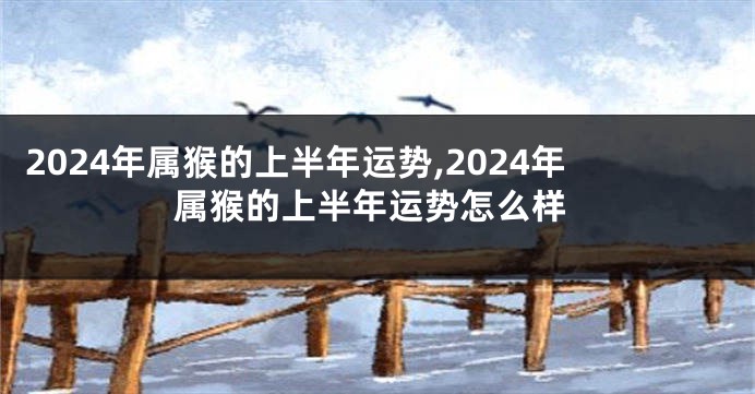 2024年属猴的上半年运势,2024年属猴的上半年运势怎么样