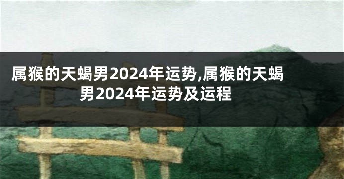 属猴的天蝎男2024年运势,属猴的天蝎男2024年运势及运程