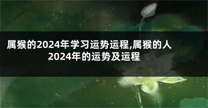 属猴的2024年学习运势运程,属猴的人2024年的运势及运程