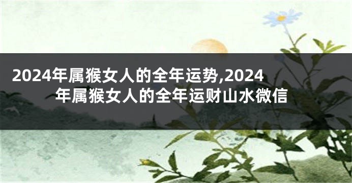 2024年属猴女人的全年运势,2024年属猴女人的全年运财山水微信