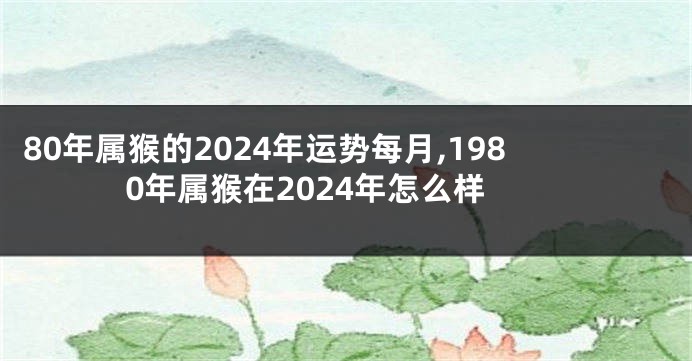 80年属猴的2024年运势每月,1980年属猴在2024年怎么样