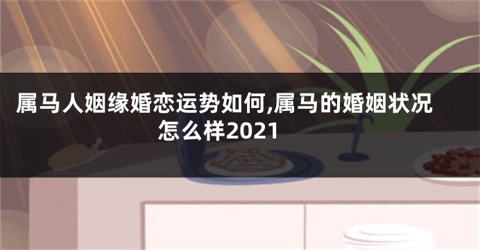 属马人姻缘婚恋运势如何,属马的婚姻状况怎么样2021