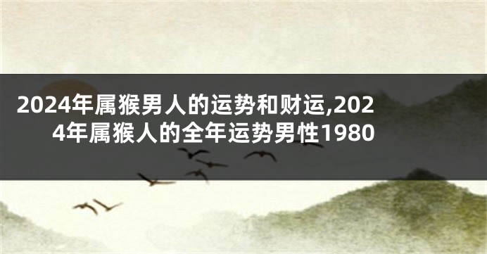 2024年属猴男人的运势和财运,2024年属猴人的全年运势男性1980