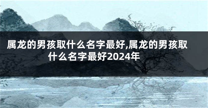 属龙的男孩取什么名字最好,属龙的男孩取什么名字最好2024年