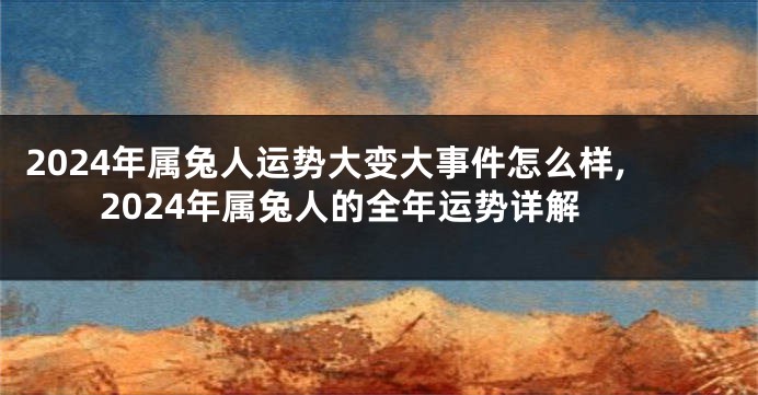 2024年属兔人运势大变大事件怎么样,2024年属兔人的全年运势详解