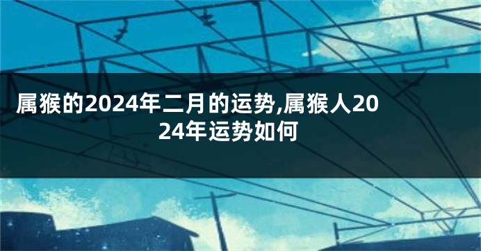 属猴的2024年二月的运势,属猴人2024年运势如何