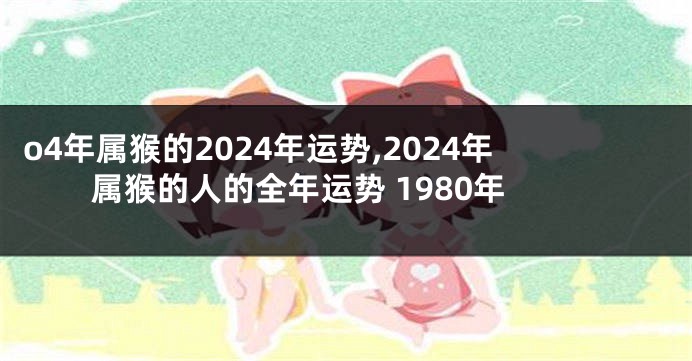 o4年属猴的2024年运势,2024年属猴的人的全年运势 1980年