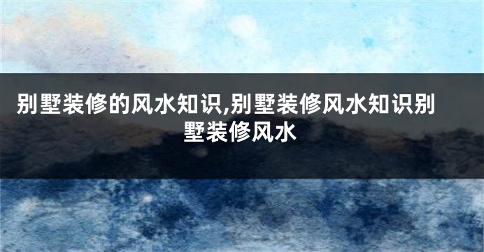 别墅装修的风水知识,别墅装修风水知识别墅装修风水