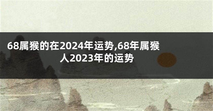 68属猴的在2024年运势,68年属猴人2023年的运势