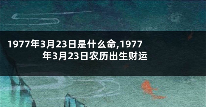 1977年3月23日是什么命,1977年3月23日农历出生财运