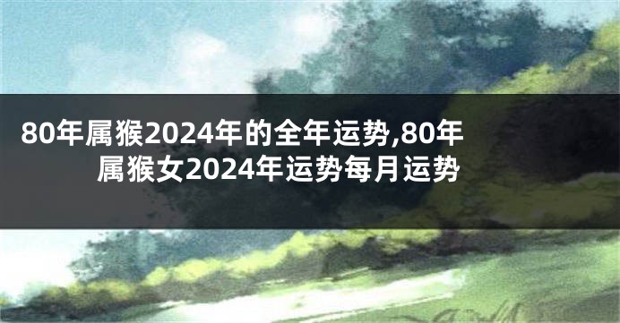 80年属猴2024年的全年运势,80年属猴女2024年运势每月运势