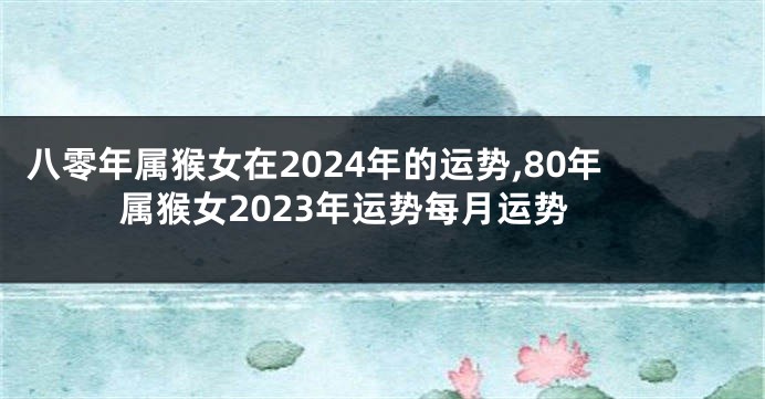 八零年属猴女在2024年的运势,80年属猴女2023年运势每月运势