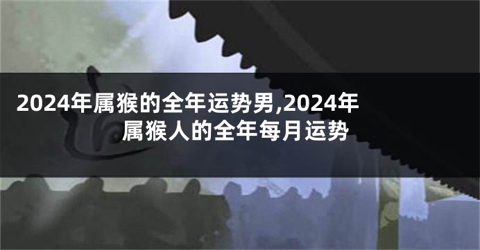 2024年属猴的全年运势男,2024年属猴人的全年每月运势