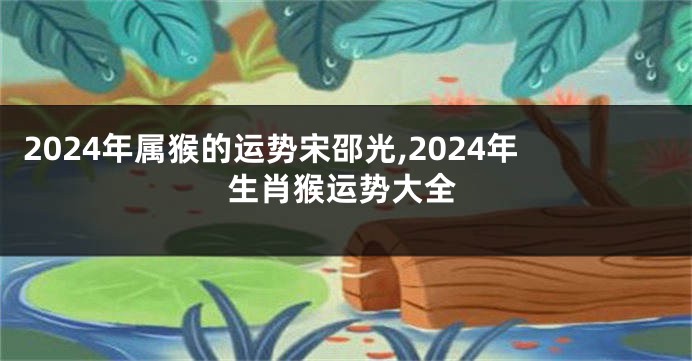 2024年属猴的运势宋邵光,2024年生肖猴运势大全