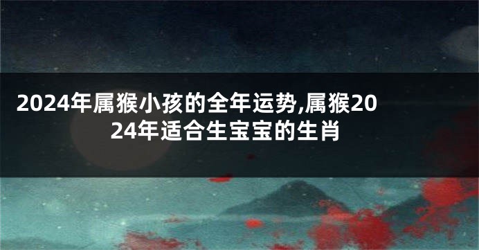 2024年属猴小孩的全年运势,属猴2024年适合生宝宝的生肖