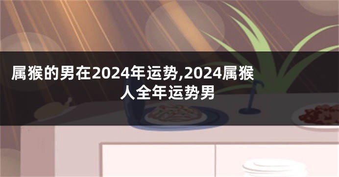 属猴的男在2024年运势,2024属猴人全年运势男