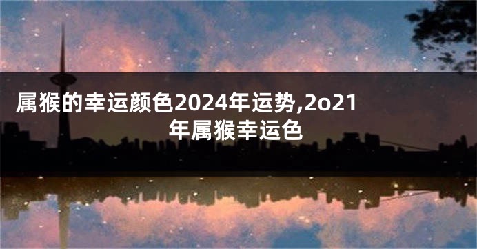 属猴的幸运颜色2024年运势,2o21年属猴幸运色