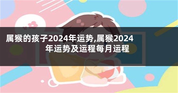 属猴的孩子2024年运势,属猴2024年运势及运程每月运程