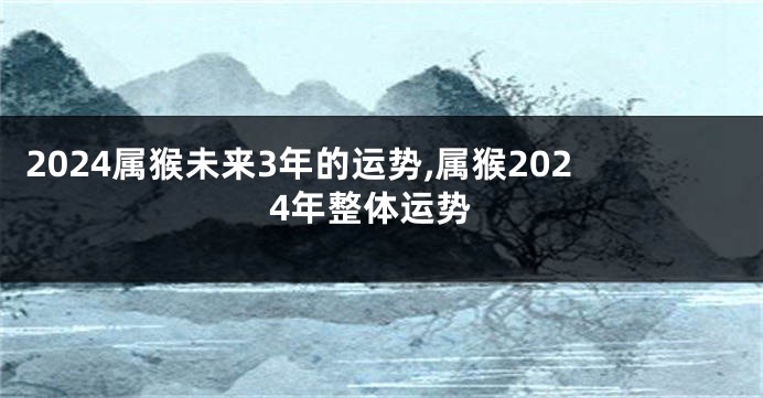 2024属猴未来3年的运势,属猴2024年整体运势