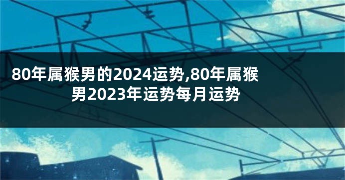 80年属猴男的2024运势,80年属猴男2023年运势每月运势