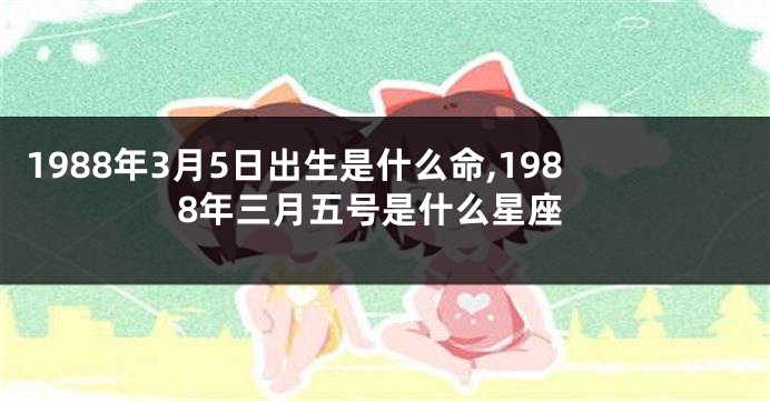 1988年3月5日出生是什么命,1988年三月五号是什么星座