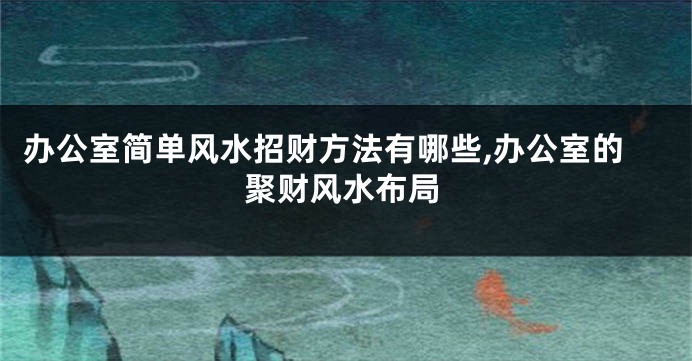 办公室简单风水招财方法有哪些,办公室的聚财风水布局