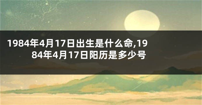 1984年4月17日出生是什么命,1984年4月17日阳历是多少号