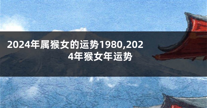 2024年属猴女的运势1980,2024年猴女年运势