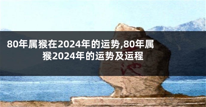 80年属猴在2024年的运势,80年属猴2024年的运势及运程