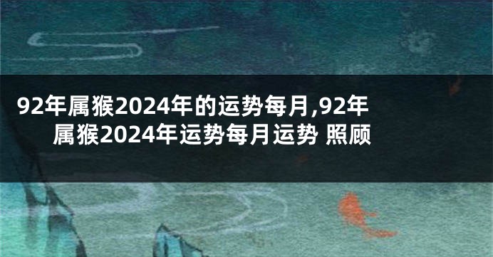 92年属猴2024年的运势每月,92年属猴2024年运势每月运势 照顾