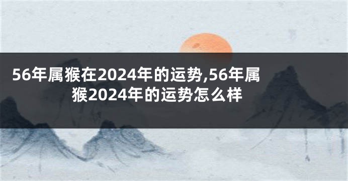 56年属猴在2024年的运势,56年属猴2024年的运势怎么样