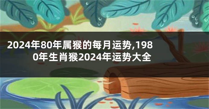 2024年80年属猴的每月运势,1980年生肖猴2024年运势大全