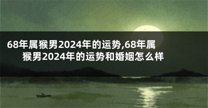 68年属猴男2024年的运势,68年属猴男2024年的运势和婚姻怎么样