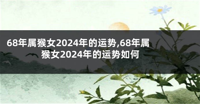 68年属猴女2024年的运势,68年属猴女2024年的运势如何