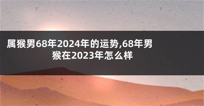 属猴男68年2024年的运势,68年男猴在2023年怎么样